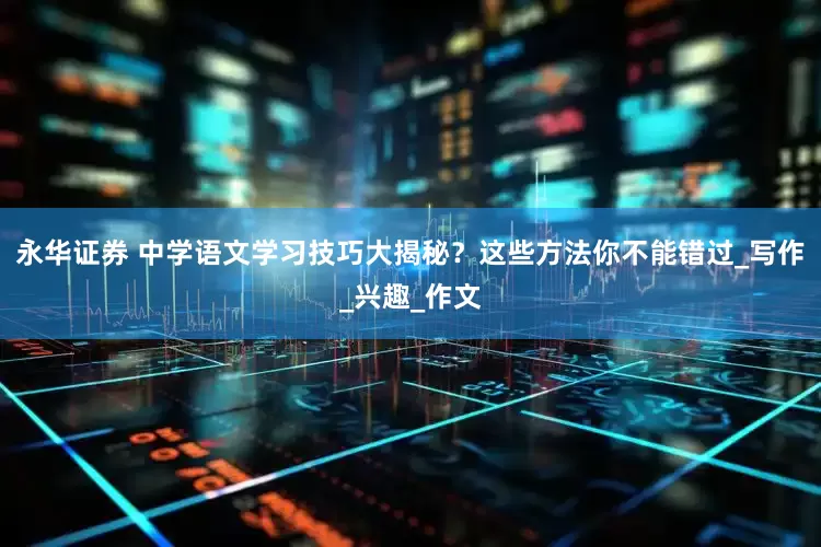 永华证券 中学语文学习技巧大揭秘？这些方法你不能错过_写作_兴趣_作文