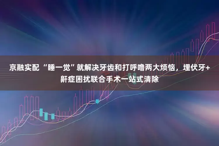 京融实配 “睡一觉”就解决牙齿和打呼噜两大烦恼，埋伏牙+鼾症困扰联合手术一站式清除
