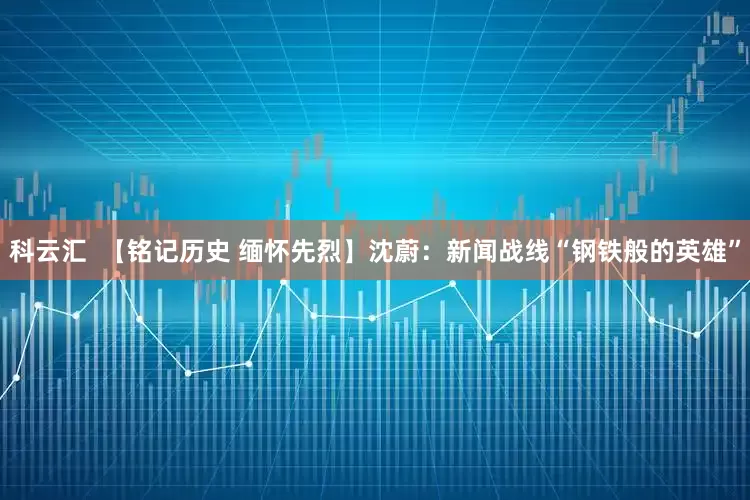 科云汇  【铭记历史 缅怀先烈】沈蔚：新闻战线“钢铁般的英雄”