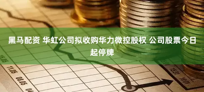 黑马配资 华虹公司拟收购华力微控股权 公司股票今日起停牌
