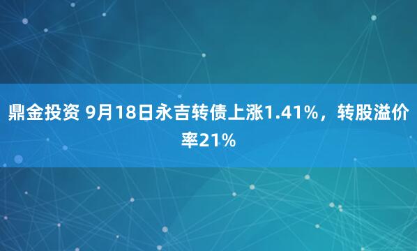 鼎金投资 9月18日永吉转债上涨1.41%，转股溢价率21%