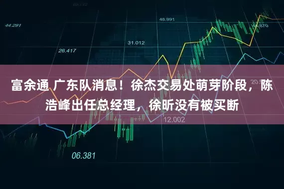 富余通 广东队消息！徐杰交易处萌芽阶段，陈浩峰出任总经理，徐昕没有被买断