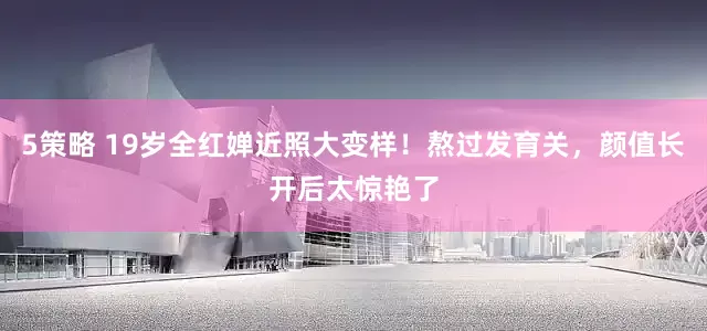 5策略 19岁全红婵近照大变样！熬过发育关，颜值长开后太惊艳了